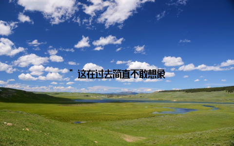 ”这在过去简直不敢想象